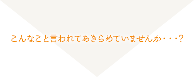 こんなこと言われてあきらめていませんか・・・?